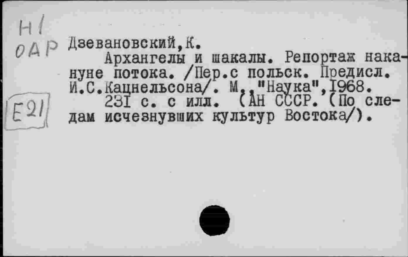 ﻿ДзевановскийД.
Архангелы и шакалы. Репортаж нака нуне потока. /Пер.с польок. Поедисл. И.С.Кацнельсона/. М..’’Наука", 1968.
231 с. с илл. (ÄH СССР. (По следам исчезнувших культур Востока/).